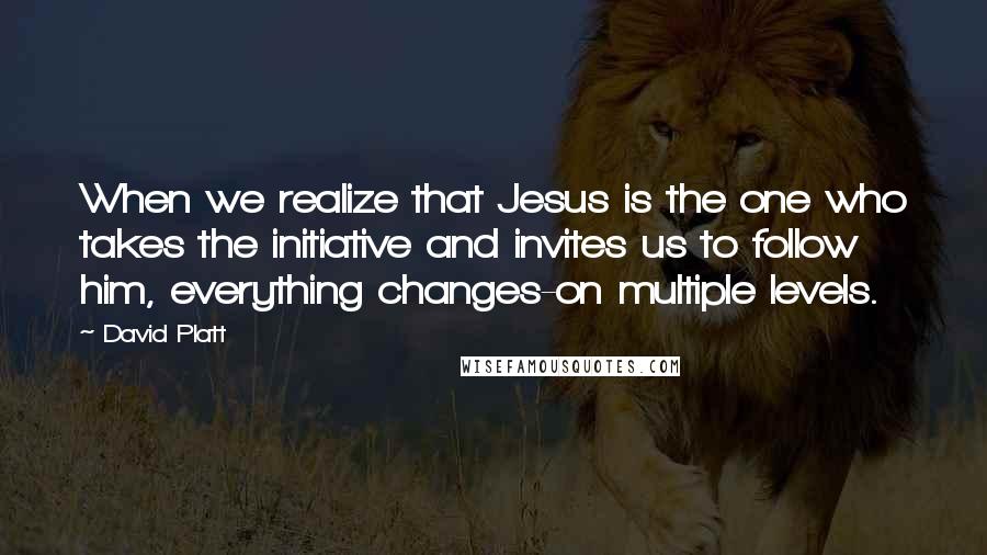 David Platt Quotes: When we realize that Jesus is the one who takes the initiative and invites us to follow him, everything changes-on multiple levels.