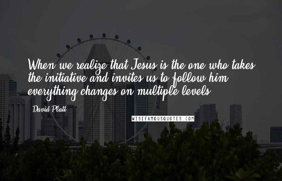 David Platt Quotes: When we realize that Jesus is the one who takes the initiative and invites us to follow him, everything changes-on multiple levels.