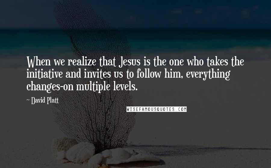 David Platt Quotes: When we realize that Jesus is the one who takes the initiative and invites us to follow him, everything changes-on multiple levels.