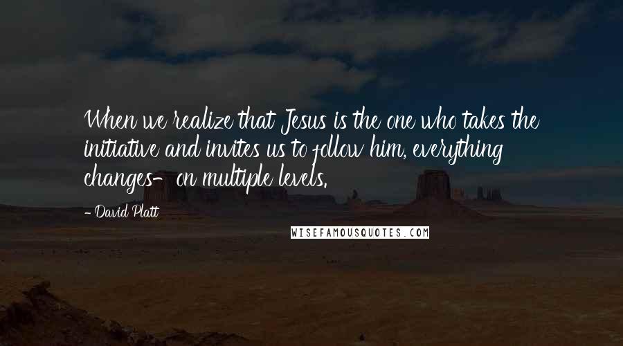 David Platt Quotes: When we realize that Jesus is the one who takes the initiative and invites us to follow him, everything changes-on multiple levels.