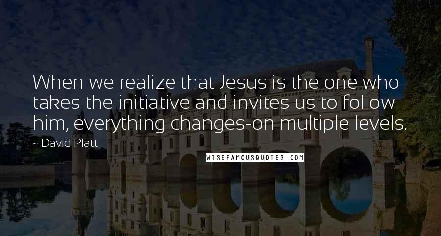 David Platt Quotes: When we realize that Jesus is the one who takes the initiative and invites us to follow him, everything changes-on multiple levels.