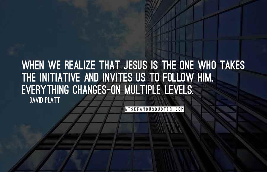David Platt Quotes: When we realize that Jesus is the one who takes the initiative and invites us to follow him, everything changes-on multiple levels.