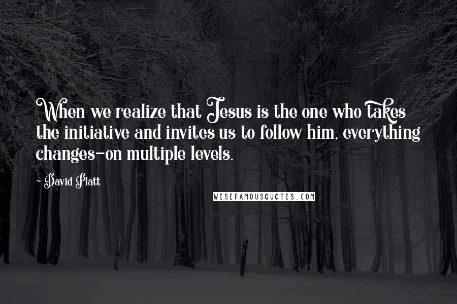 David Platt Quotes: When we realize that Jesus is the one who takes the initiative and invites us to follow him, everything changes-on multiple levels.