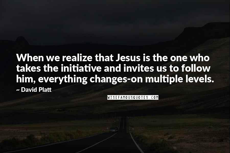 David Platt Quotes: When we realize that Jesus is the one who takes the initiative and invites us to follow him, everything changes-on multiple levels.