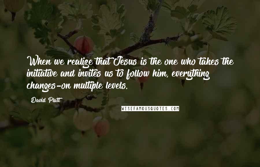 David Platt Quotes: When we realize that Jesus is the one who takes the initiative and invites us to follow him, everything changes-on multiple levels.