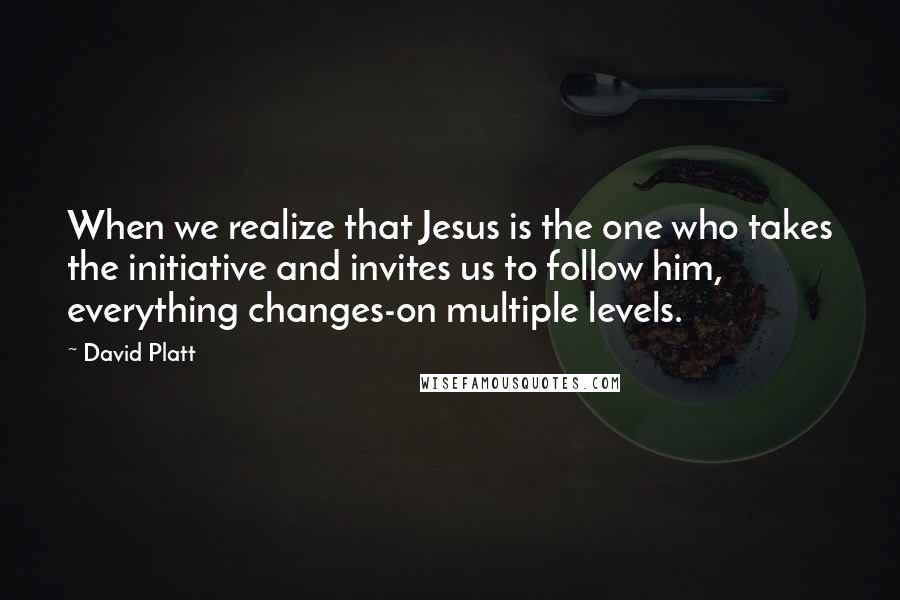 David Platt Quotes: When we realize that Jesus is the one who takes the initiative and invites us to follow him, everything changes-on multiple levels.