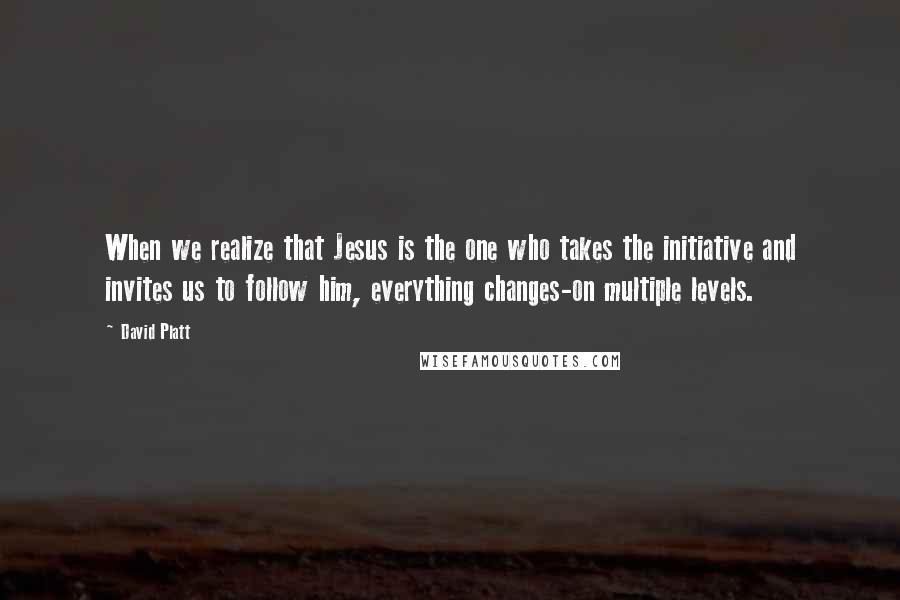 David Platt Quotes: When we realize that Jesus is the one who takes the initiative and invites us to follow him, everything changes-on multiple levels.