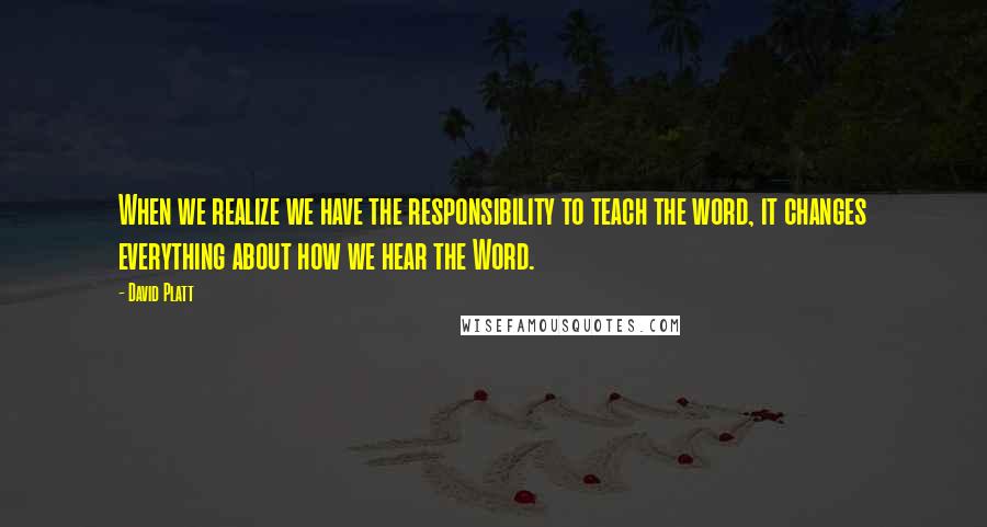 David Platt Quotes: When we realize we have the responsibility to teach the word, it changes everything about how we hear the Word.