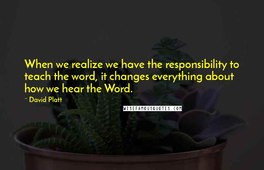 David Platt Quotes: When we realize we have the responsibility to teach the word, it changes everything about how we hear the Word.