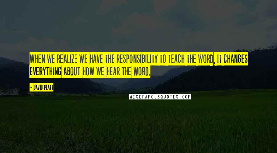 David Platt Quotes: When we realize we have the responsibility to teach the word, it changes everything about how we hear the Word.