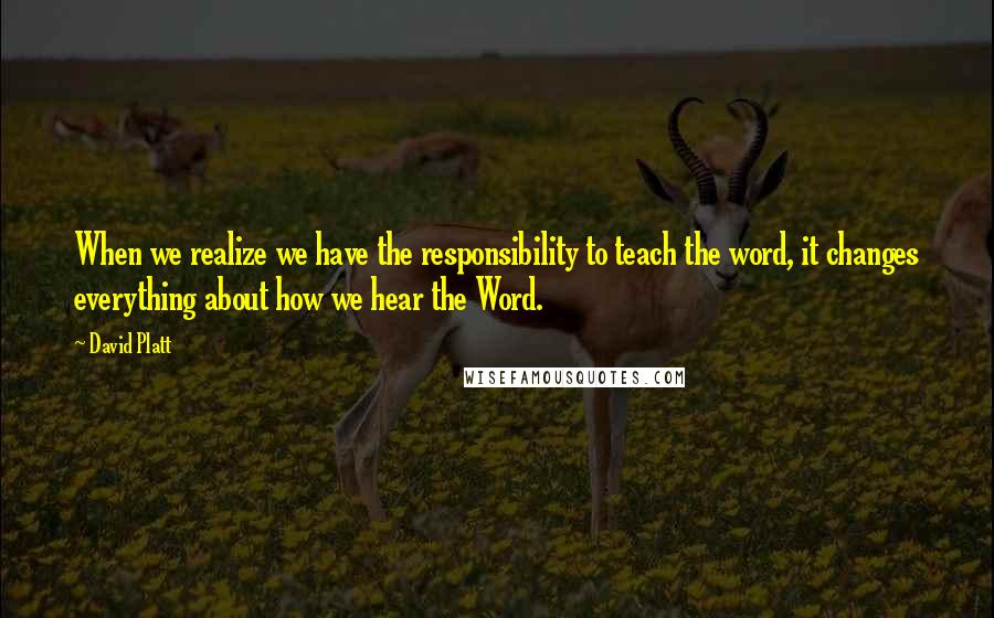 David Platt Quotes: When we realize we have the responsibility to teach the word, it changes everything about how we hear the Word.