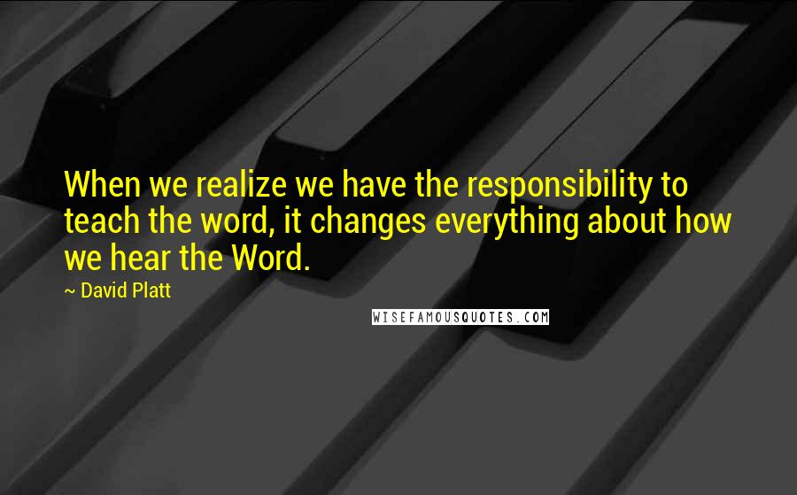 David Platt Quotes: When we realize we have the responsibility to teach the word, it changes everything about how we hear the Word.