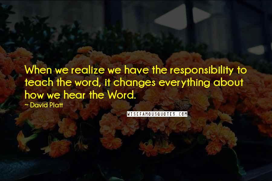 David Platt Quotes: When we realize we have the responsibility to teach the word, it changes everything about how we hear the Word.