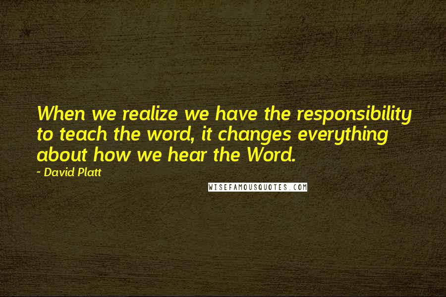 David Platt Quotes: When we realize we have the responsibility to teach the word, it changes everything about how we hear the Word.