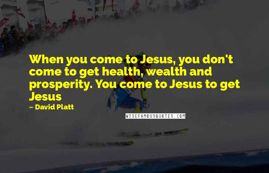 David Platt Quotes: When you come to Jesus, you don't come to get health, wealth and prosperity. You come to Jesus to get Jesus