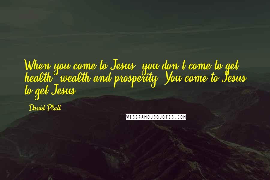 David Platt Quotes: When you come to Jesus, you don't come to get health, wealth and prosperity. You come to Jesus to get Jesus