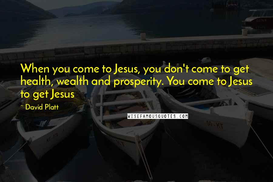 David Platt Quotes: When you come to Jesus, you don't come to get health, wealth and prosperity. You come to Jesus to get Jesus