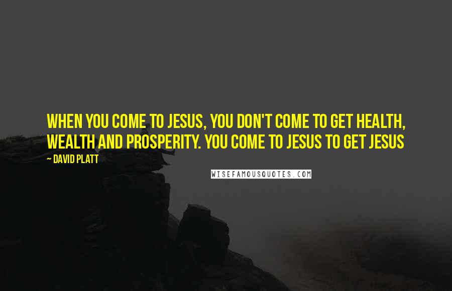 David Platt Quotes: When you come to Jesus, you don't come to get health, wealth and prosperity. You come to Jesus to get Jesus