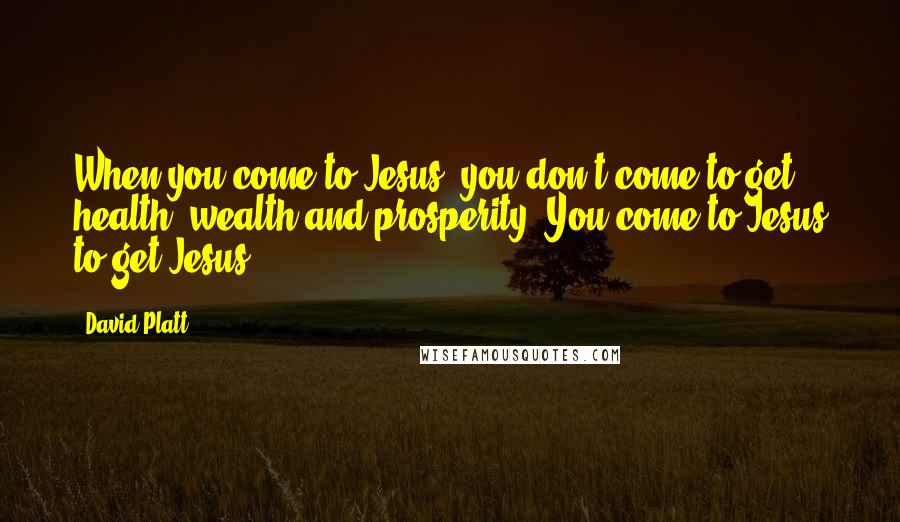 David Platt Quotes: When you come to Jesus, you don't come to get health, wealth and prosperity. You come to Jesus to get Jesus