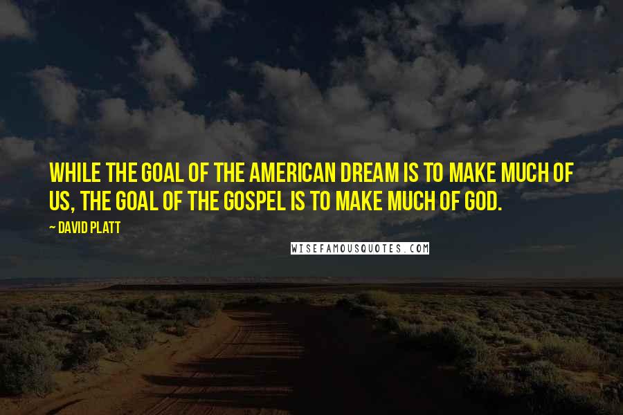 David Platt Quotes: While the goal of the American dream is to make much of us, the goal of the gospel is to make much of God.