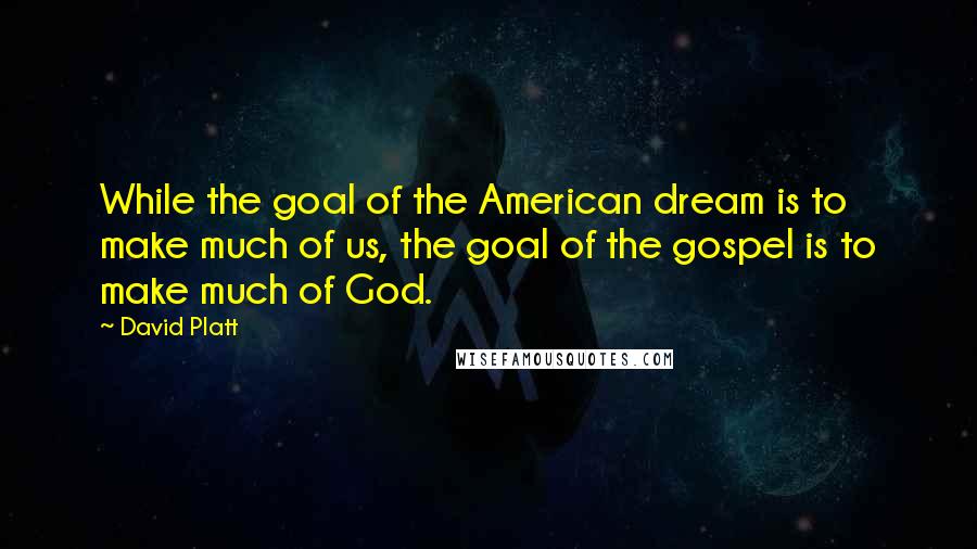 David Platt Quotes: While the goal of the American dream is to make much of us, the goal of the gospel is to make much of God.