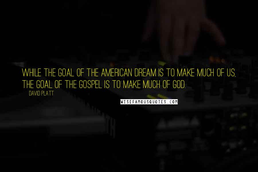 David Platt Quotes: While the goal of the American dream is to make much of us, the goal of the gospel is to make much of God.