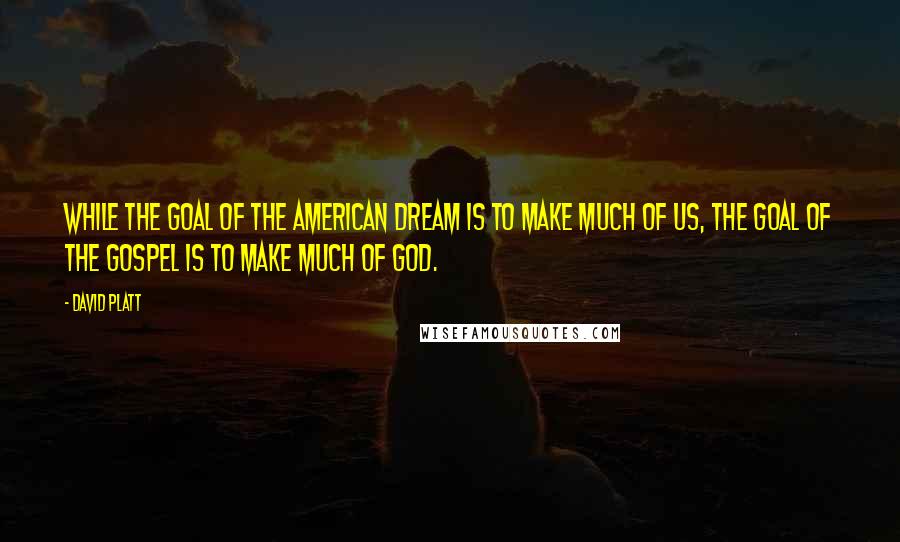 David Platt Quotes: While the goal of the American dream is to make much of us, the goal of the gospel is to make much of God.