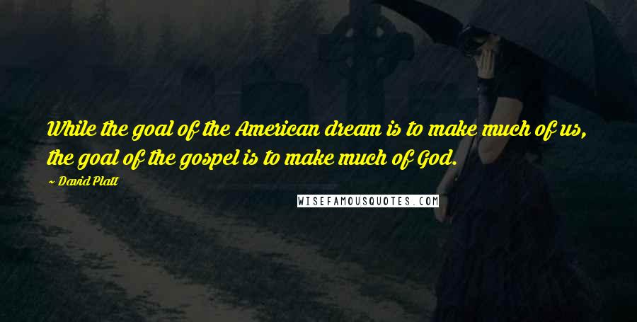 David Platt Quotes: While the goal of the American dream is to make much of us, the goal of the gospel is to make much of God.