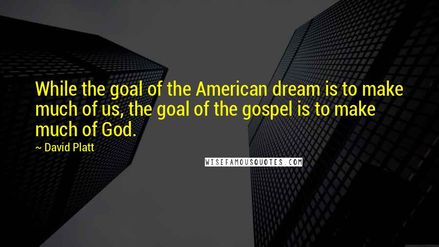 David Platt Quotes: While the goal of the American dream is to make much of us, the goal of the gospel is to make much of God.