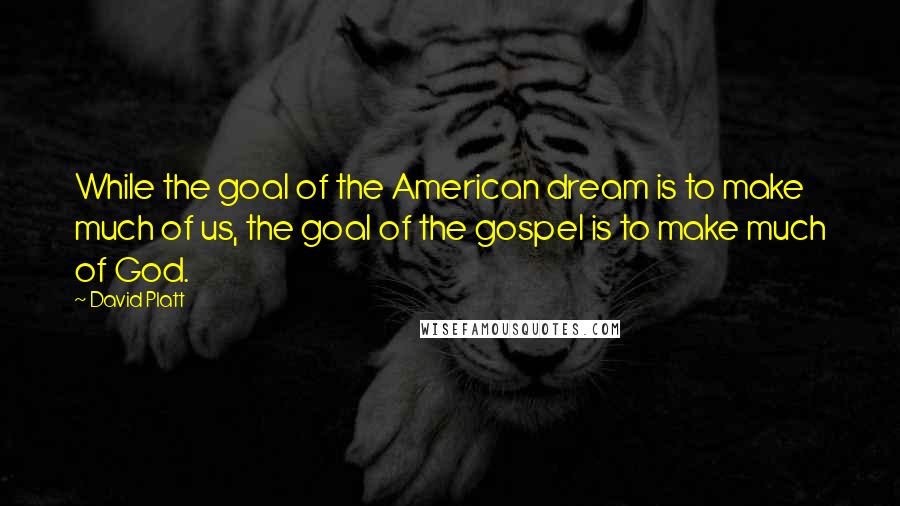 David Platt Quotes: While the goal of the American dream is to make much of us, the goal of the gospel is to make much of God.