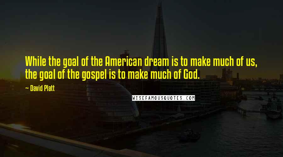 David Platt Quotes: While the goal of the American dream is to make much of us, the goal of the gospel is to make much of God.