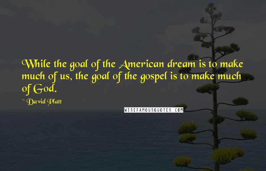 David Platt Quotes: While the goal of the American dream is to make much of us, the goal of the gospel is to make much of God.