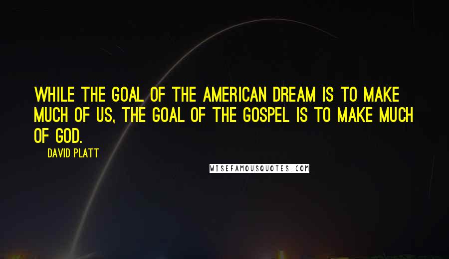 David Platt Quotes: While the goal of the American dream is to make much of us, the goal of the gospel is to make much of God.