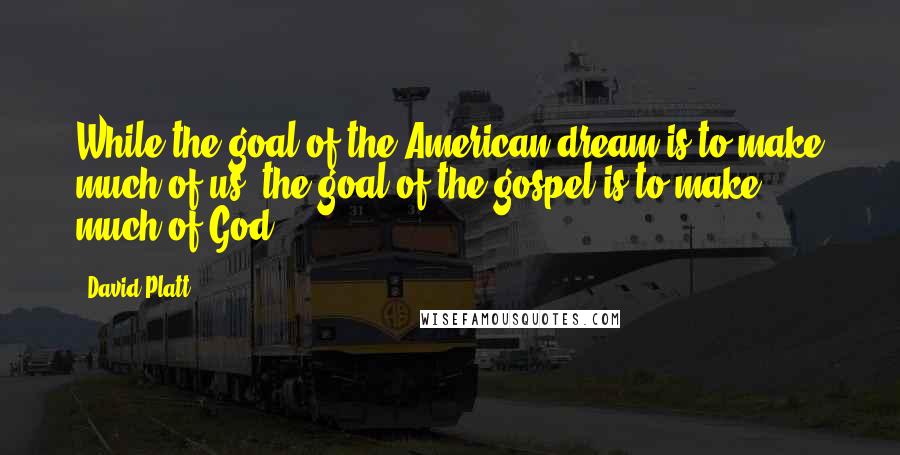 David Platt Quotes: While the goal of the American dream is to make much of us, the goal of the gospel is to make much of God.