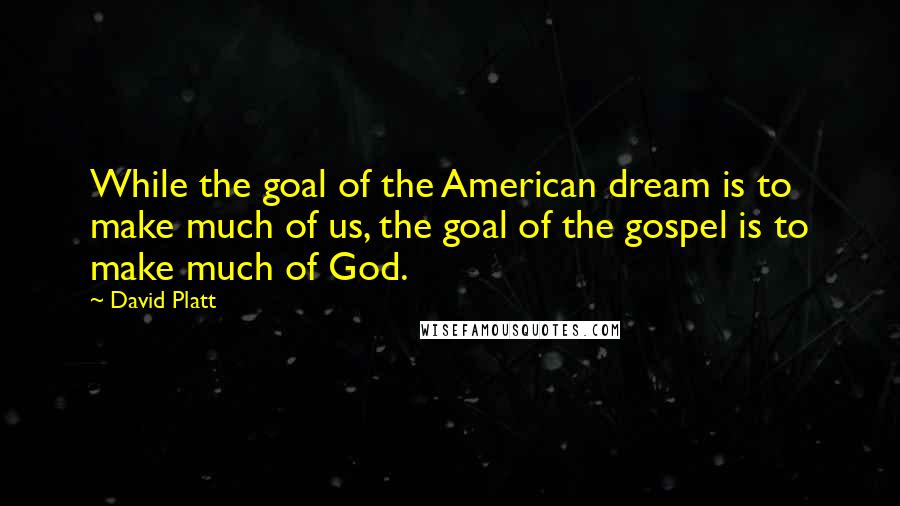 David Platt Quotes: While the goal of the American dream is to make much of us, the goal of the gospel is to make much of God.