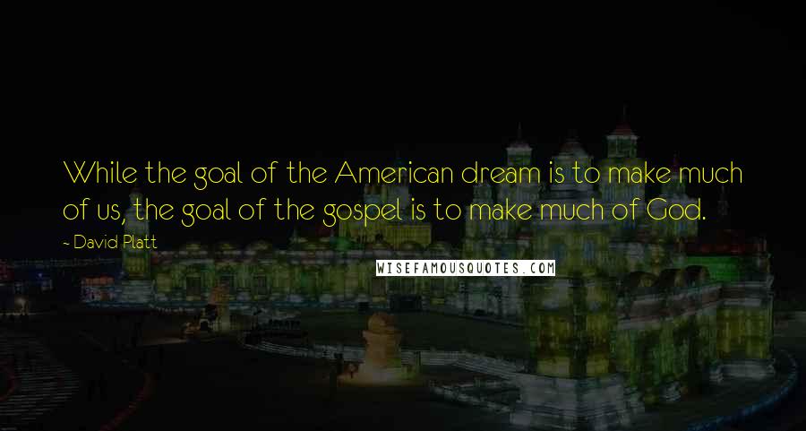 David Platt Quotes: While the goal of the American dream is to make much of us, the goal of the gospel is to make much of God.