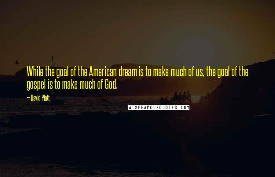 David Platt Quotes: While the goal of the American dream is to make much of us, the goal of the gospel is to make much of God.