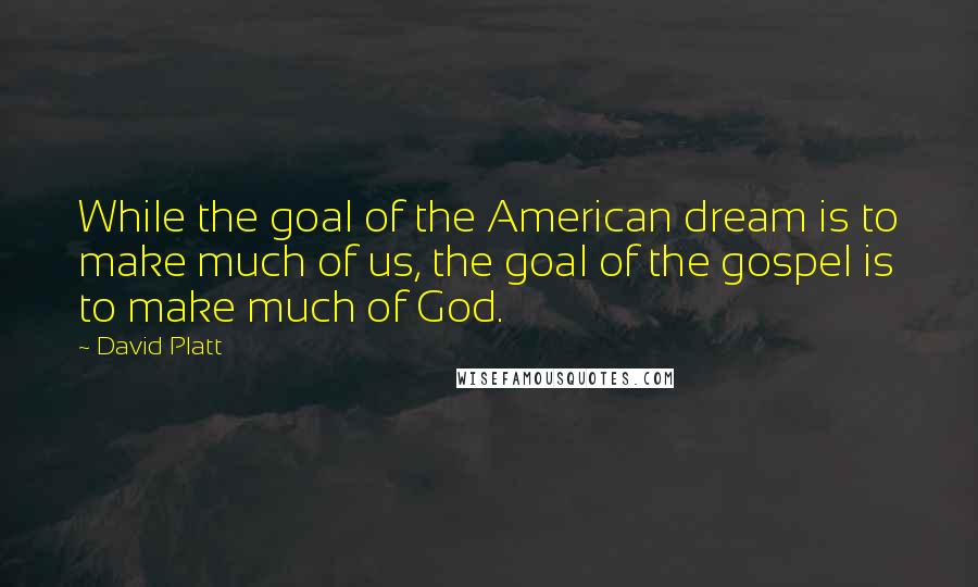 David Platt Quotes: While the goal of the American dream is to make much of us, the goal of the gospel is to make much of God.