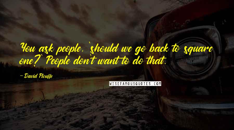 David Plouffe Quotes: You ask people, 'should we go back to square one?' People don't want to do that.
