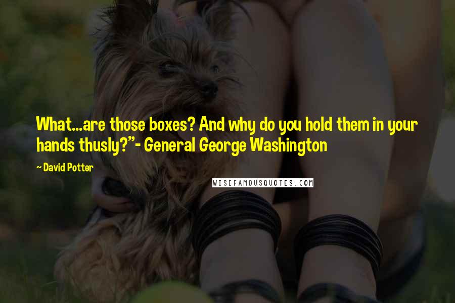 David Potter Quotes: What...are those boxes? And why do you hold them in your hands thusly?"- General George Washington