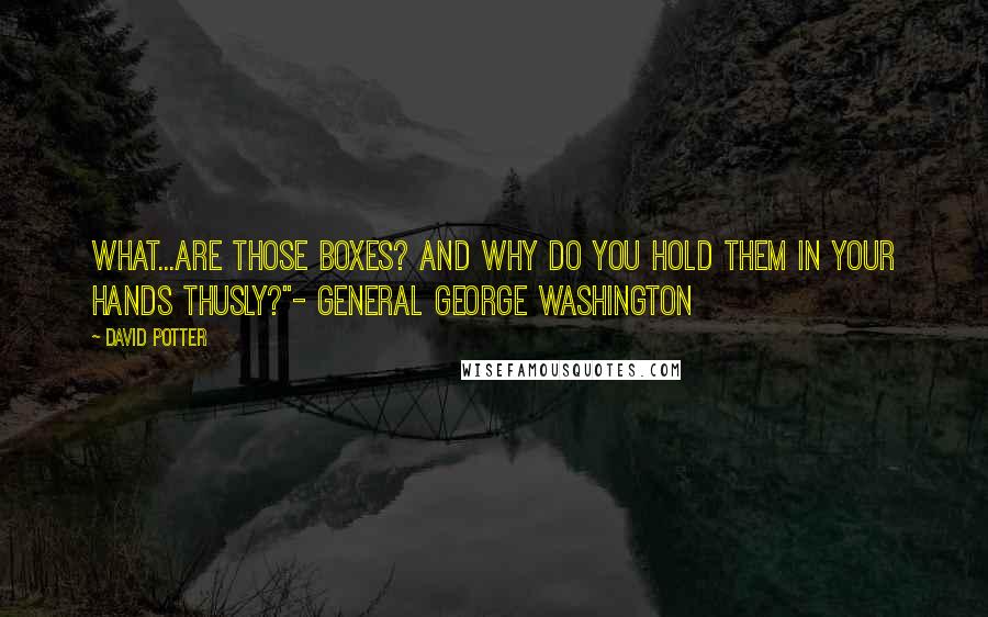 David Potter Quotes: What...are those boxes? And why do you hold them in your hands thusly?"- General George Washington