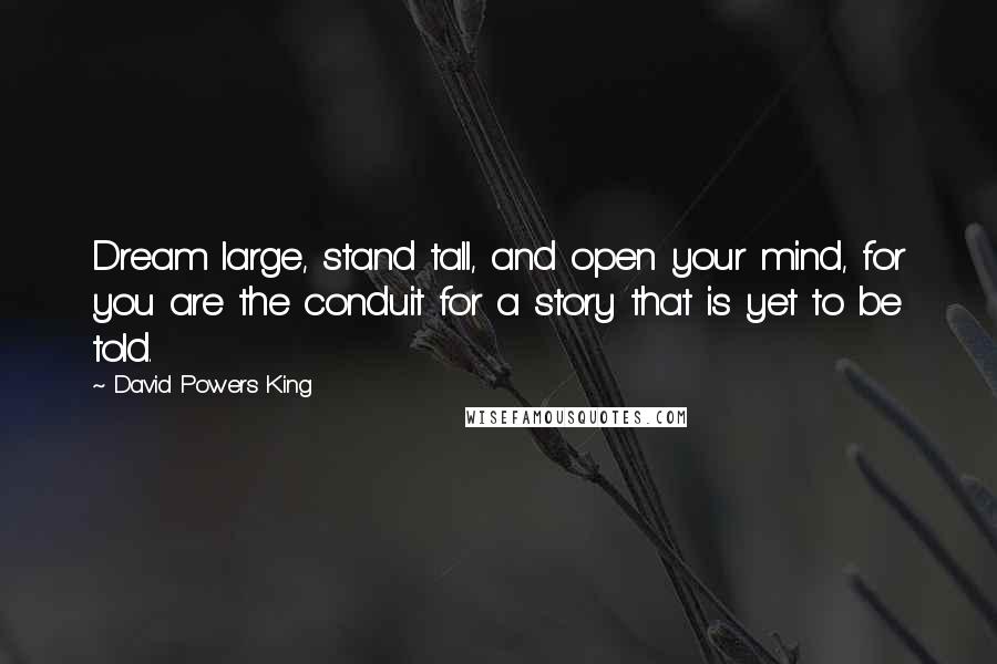 David Powers King Quotes: Dream large, stand tall, and open your mind, for you are the conduit for a story that is yet to be told.