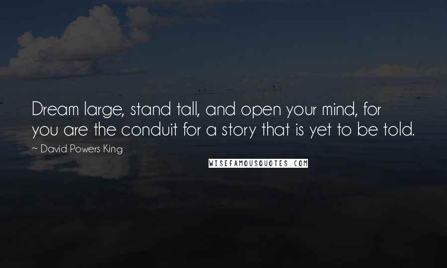 David Powers King Quotes: Dream large, stand tall, and open your mind, for you are the conduit for a story that is yet to be told.