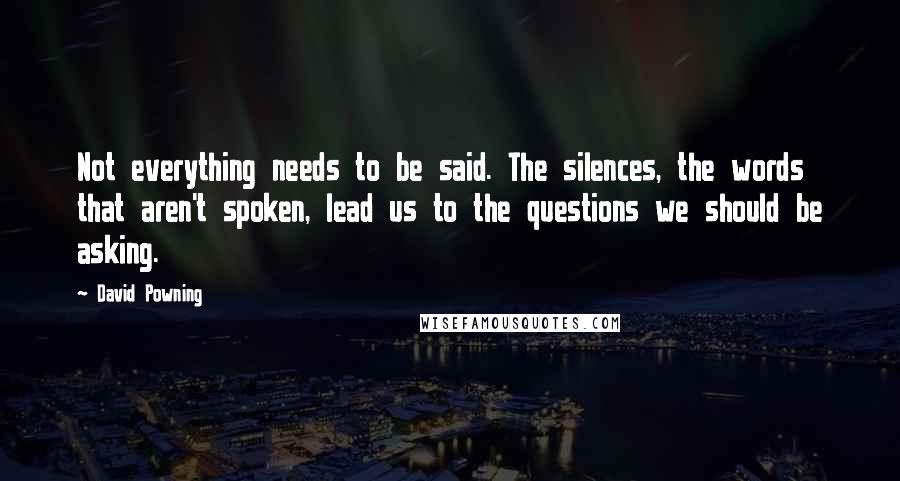 David Powning Quotes: Not everything needs to be said. The silences, the words that aren't spoken, lead us to the questions we should be asking.