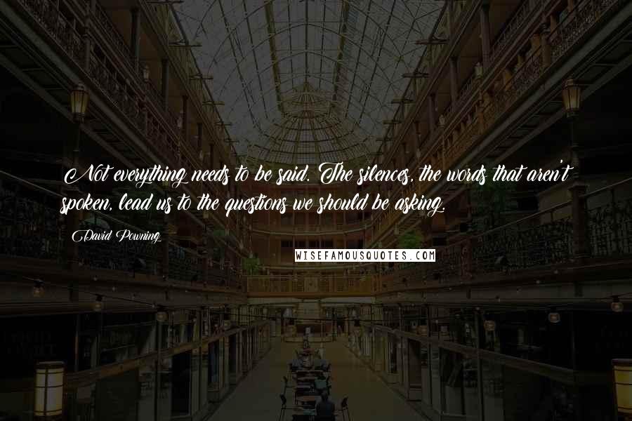 David Powning Quotes: Not everything needs to be said. The silences, the words that aren't spoken, lead us to the questions we should be asking.