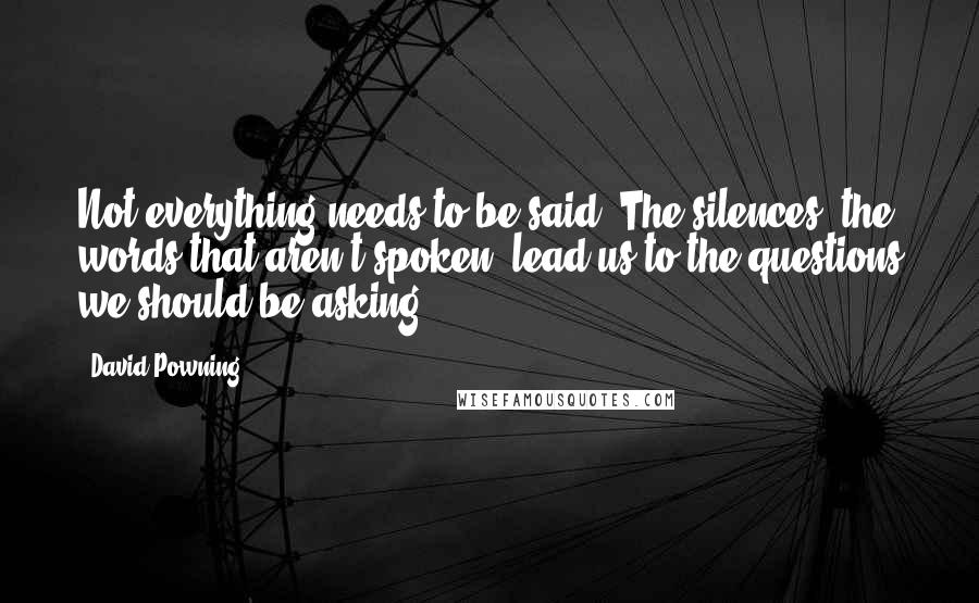 David Powning Quotes: Not everything needs to be said. The silences, the words that aren't spoken, lead us to the questions we should be asking.
