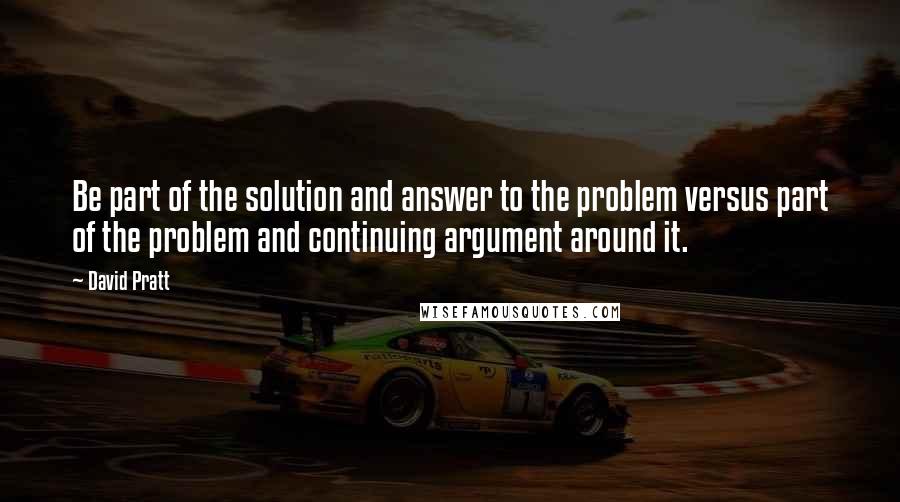 David Pratt Quotes: Be part of the solution and answer to the problem versus part of the problem and continuing argument around it.