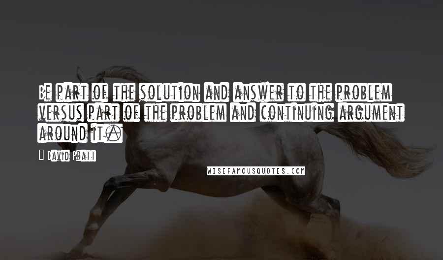 David Pratt Quotes: Be part of the solution and answer to the problem versus part of the problem and continuing argument around it.