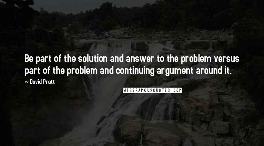 David Pratt Quotes: Be part of the solution and answer to the problem versus part of the problem and continuing argument around it.