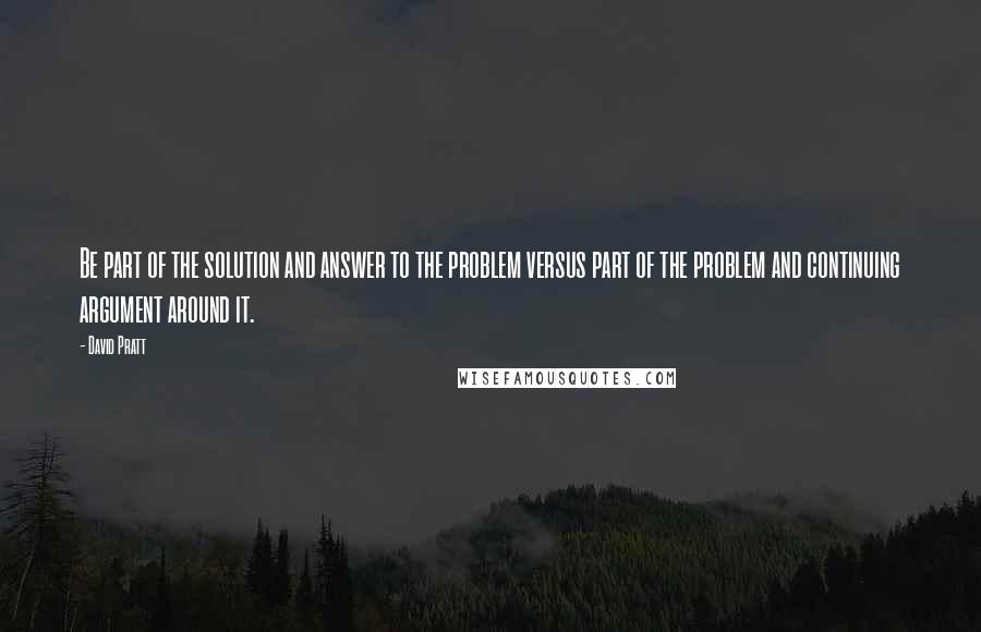 David Pratt Quotes: Be part of the solution and answer to the problem versus part of the problem and continuing argument around it.